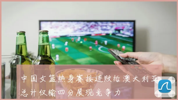 中国女篮热身赛接连败给澳大利亚总计仅输四分展现竞争力