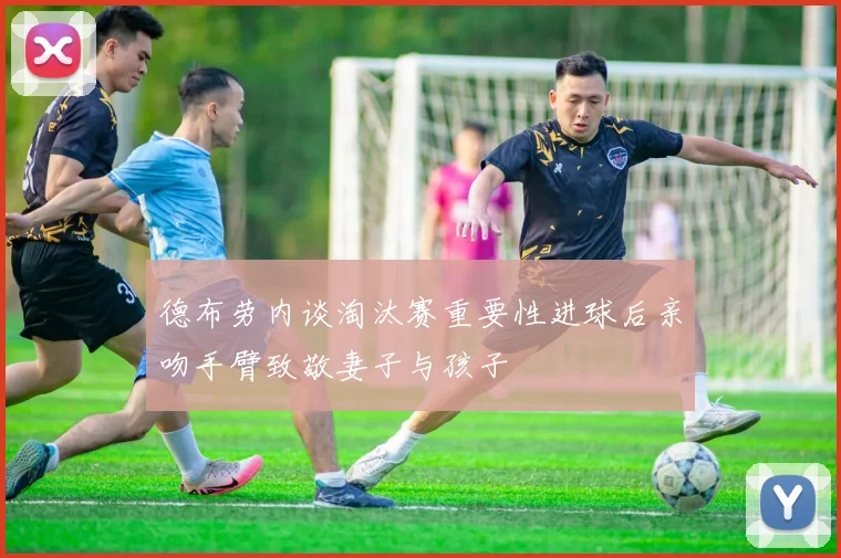 德布劳内谈淘汰赛重要性进球后亲吻手臂致敬妻子与孩子