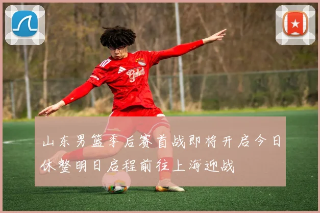 山东男篮季后赛首战即将开启今日休整明日启程前往上海迎战