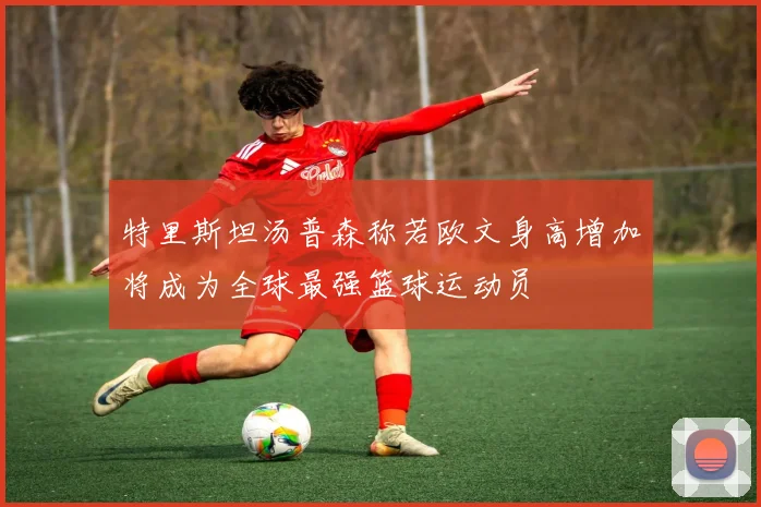特里斯坦汤普森称若欧文身高增加将成为全球最强篮球运动员