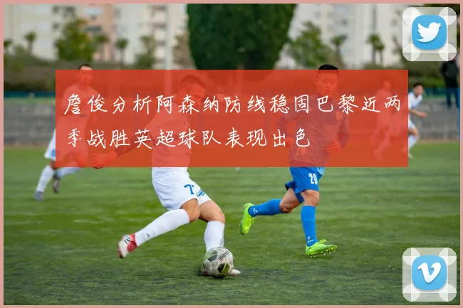 詹俊分析阿森纳防线稳固巴黎近两季战胜英超球队表现出色