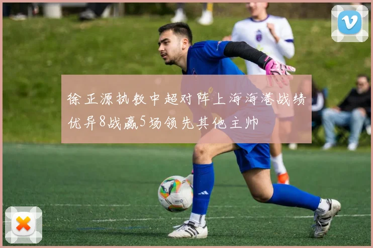 徐正源执教中超对阵上海海港战绩优异8战赢5场领先其他主帅