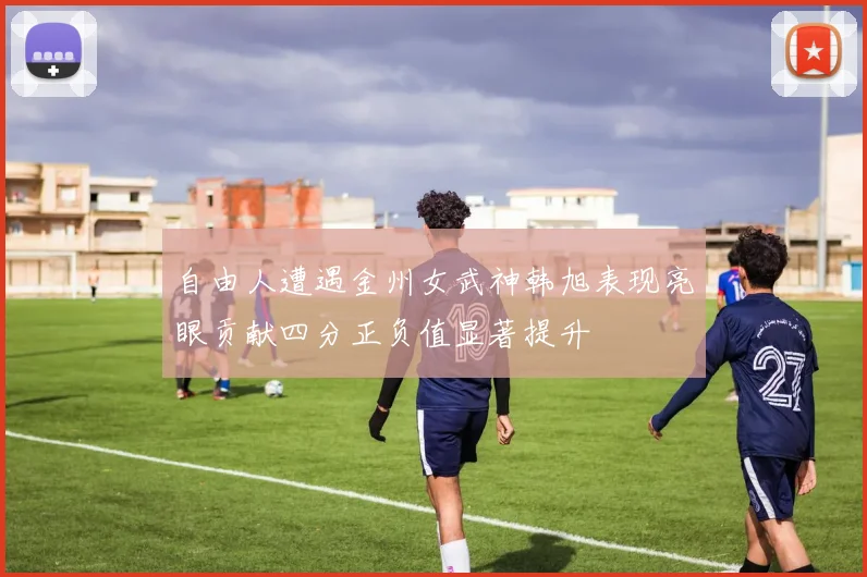 自由人遭遇金州女武神韩旭表现亮眼贡献四分正负值显著提升