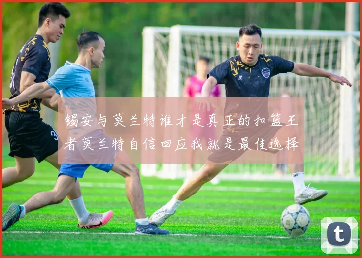 锡安与莫兰特谁才是真正的扣篮王者莫兰特自信回应我就是最佳选择
