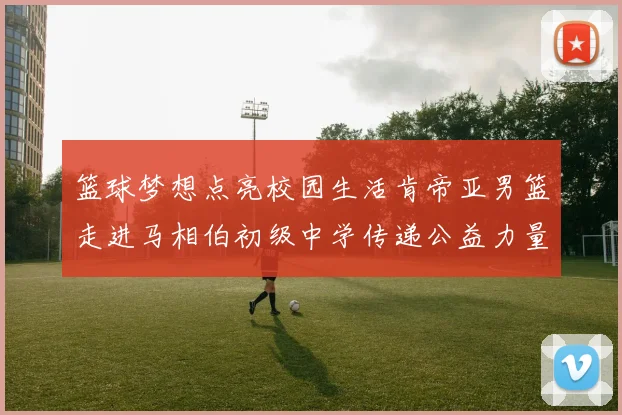 篮球梦想点亮校园生活肯帝亚男篮走进马相伯初级中学传递公益力量
