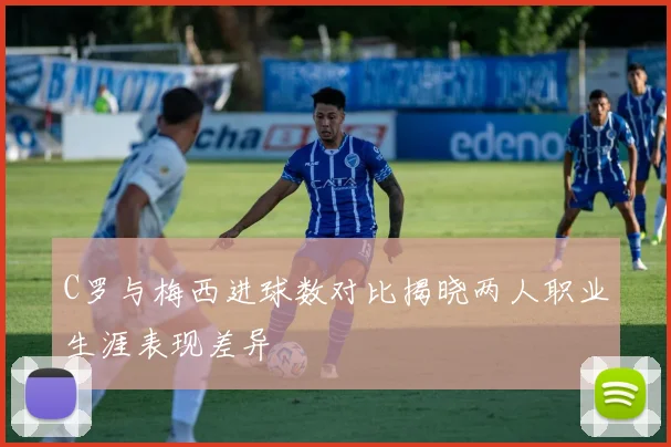 C罗与梅西进球数对比揭晓两人职业生涯表现差异