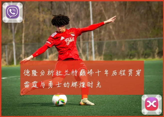 德隆分析杜兰特巅峰十年历程贯穿雷霆与勇士的辉煌时光