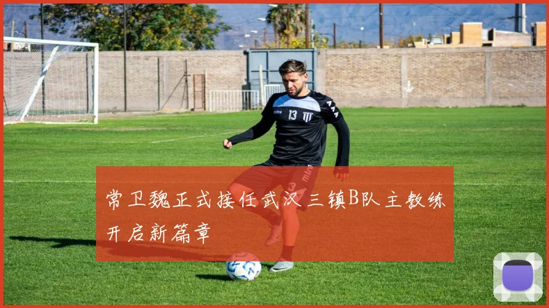 常卫魏正式接任武汉三镇B队主教练开启新篇章