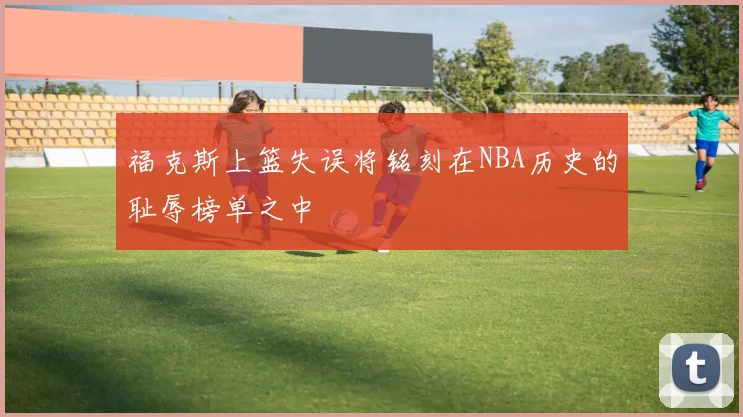 福克斯上篮失误将铭刻在NBA历史的耻辱榜单之中