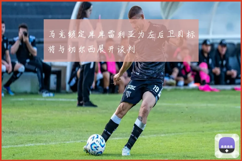 马竞锁定库库雷利亚为左后卫目标将与切尔西展开谈判