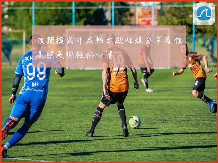 假期模式开启帕尔默社媒分享度假美照展现轻松心情