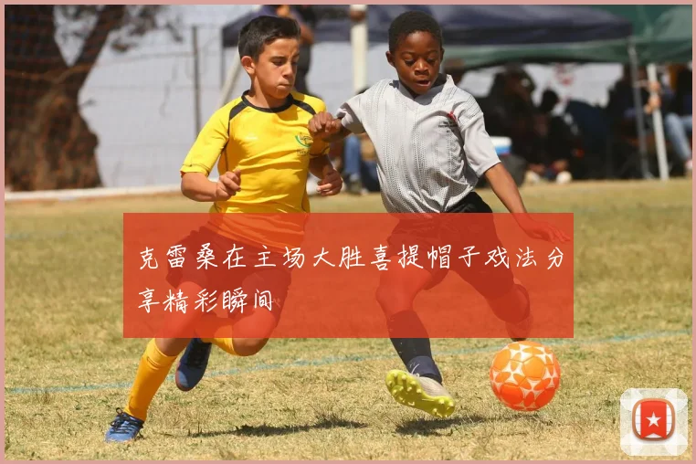 克雷桑在主场大胜喜提帽子戏法分享精彩瞬间