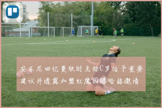 安东尼回忆曼联时光称C罗给予重要建议并透露加盟红魔因滕哈赫邀请