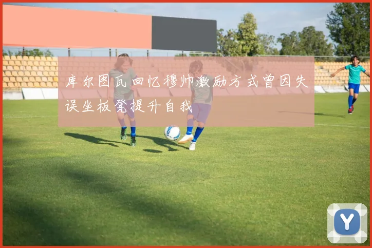 库尔图瓦回忆穆帅激励方式曾因失误坐板凳提升自我