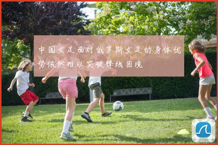 中国女足面对俄罗斯女足的身体优势依然难以突破锋线困境