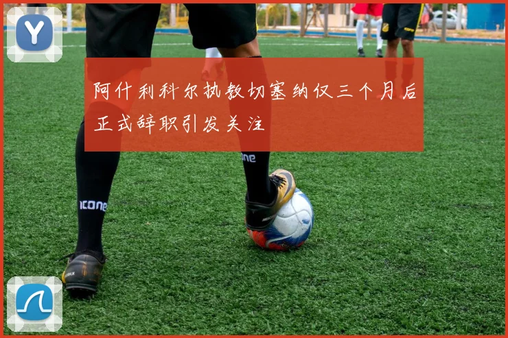 阿什利科尔执教切塞纳仅三个月后正式辞职引发关注