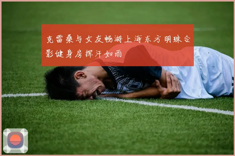克雷桑与女友畅游上海东方明珠合影健身房挥汗如雨