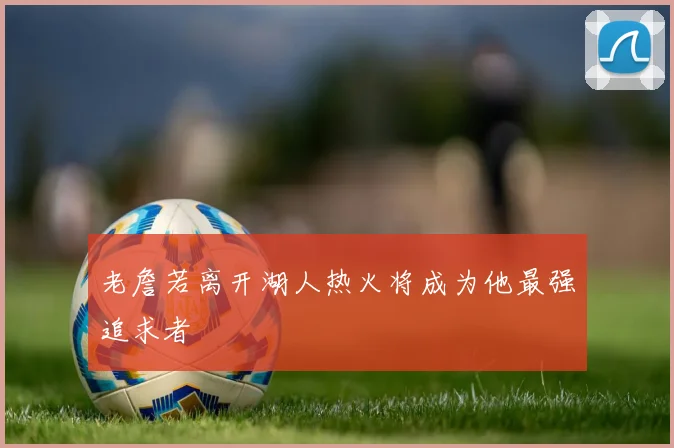 老詹若离开湖人热火将成为他最强追求者