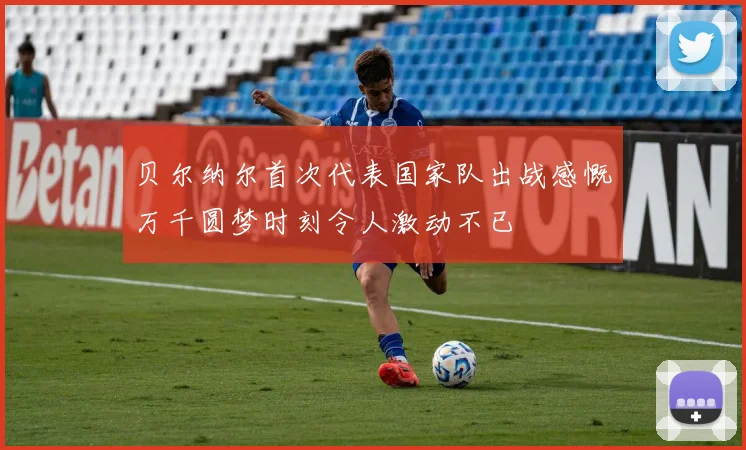 贝尔纳尔首次代表国家队出战感慨万千圆梦时刻令人激动不已