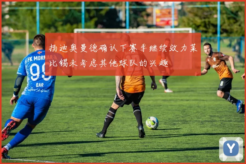 扬迪奥曼德确认下赛季继续效力莱比锡未考虑其他球队的兴趣