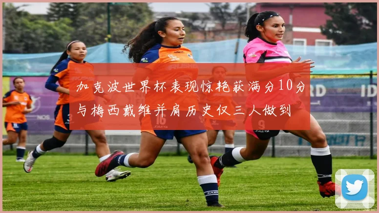 加克波世界杯表现惊艳获满分10分与梅西戴维并肩历史仅三人做到