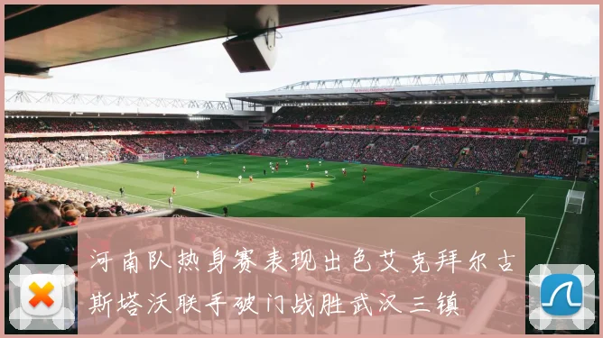 河南队热身赛表现出色艾克拜尔古斯塔沃联手破门战胜武汉三镇